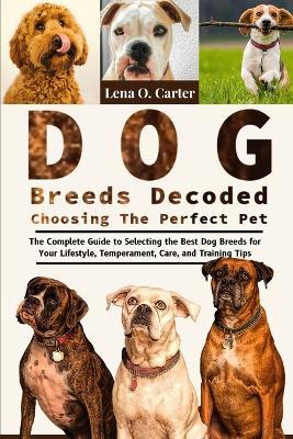 Dog Breeds Decoded: Choosing The Perfect Pet: The Complete Guide To Selecting The Best Dog Breeds For Your Lifestyle, Temperament, Care, And Training Tips - Lena O Carter - cover