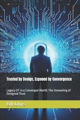 Trusted by Design, Exposed by Convergence: Legacy OT in a Converged World: The Unraveling of Designed Trust - Bill Johns - cover