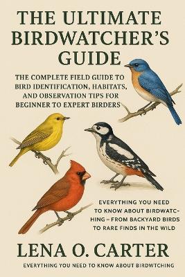 The Ultimate Birdwatcher's Guide: The Complete Field Guide To Bird Identification, Habitats, And Observation Tips For Beginner To Expert Birders - Lena O Carter - cover