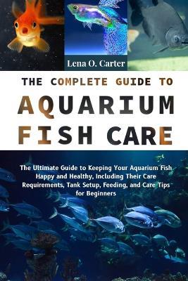The Complete Guide To Aquarium Fish Care: The Ultimate Guide To Keeping Your Aquarium Fish Happy And Healthy, Including Their Care Requirements, Tank Setup, Feeding, And Care Tips For Beginners - Lena O Carter - cover