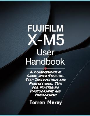 Fujifilm X-M5 User Handbook: A Comprehensive Guide with Step-by-Step Instructions and Professional Tips for Mastering Photography and Videography - Torren Mercy - cover