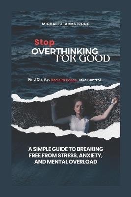 Stop Overthinking for Good: A Simple Guide to Breaking Free from Stress, Anxiety, and Mental Overload - Michael J Armstrong - cover