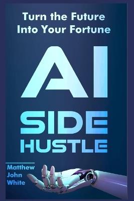 AI Side Hustle: Turn the Future into Your Fortune - Matthew John White - cover