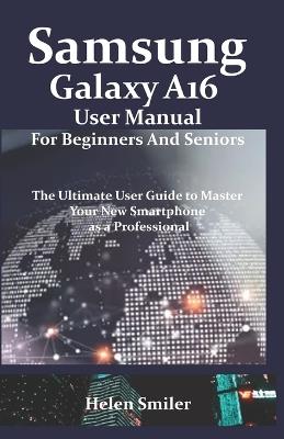 Samsung Galaxy A16 User Manual for Beginners and Seniors: The Ultimate User Guide to Master Your New Smartphone as a Professional - Helen Smiler - cover
