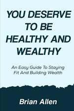 You Deserve To Be Healthy and Wealthy: An Easy Guide to Staying Fit and Building Wealth