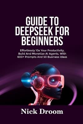 Guide to Deepseek for Beginners: Effortlessly 10x Your Productivity, Build And Monetize AI Agents, With 600+ Prompts And 50 Business Ideas - Nick Droom - cover