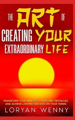 The Art of Creating Your Extraordinary Life: Transform Your Mindset, Overcome Obstacles, and Achieve Lasting Success on Your Terms - Loryan Wenny - cover