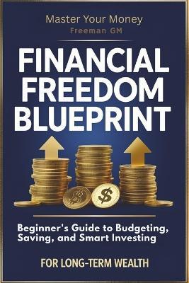 Financial Freedom Blueprint: Beginner's Guide to Budgeting, Saving, and Smart Investing for Long-Term Wealth: Master Your Money: Proven Strategies to Build Wealth, Eliminate Debt, and Achieve Financial Independence Faster. - Freeman Gm - cover