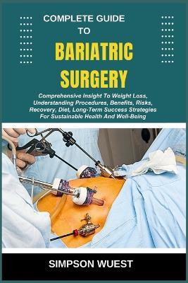 Complete Guide to Bariatric Surgery: Comprehensive Insight To Weight Loss, Understanding Procedures, Benefits, Risks, Recovery, Diet, Long-Term Success Strategies For Sustainable Health And Well-Being - Simpson Wuest - cover