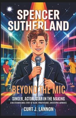 Spencer Sutherland: Beyond the MIC - Singer, Actor, Star in the Making: A Multidimensional Story of Talent, Perseverance, and Staying Authentic. - Curt J Lannon - cover