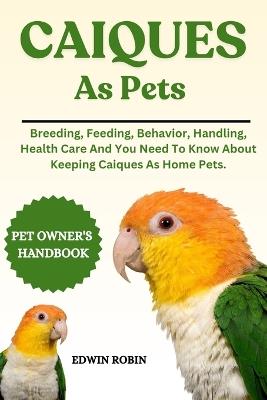 Caiques as Pets: Breeding, Feeding, Behavior, Handling, Health Care And You Need To Know About Keeping Caiques As Home Pets. - Edwin Robin - cover