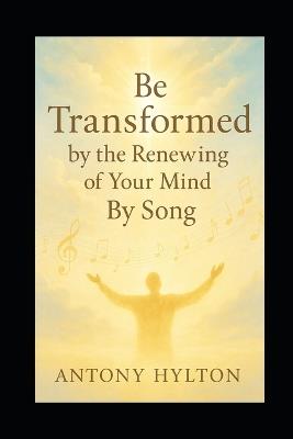 Be Transformed by the Renewing of Your Mind by Song: Sing, Speak, and Believe Your Way to a New Mindset, Emotional Healing, and Lasting Change - With Ease - Antony Hylton - cover