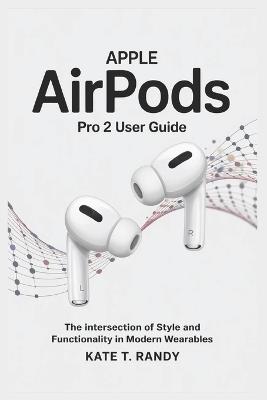 Apple Airpods Pro 2 User Guide: The Intersection of Style and Functionality in Modern Wearables - Kate T Randy - cover