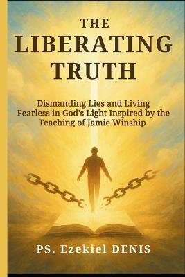 The Liberating Truth: Dismantling Lies and Living Fearless in God's Light Inspired by the Teaching of Jamie Winship - Denis Ps Ezekiel - cover