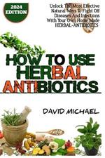 How to Use Herbal Antibiotics: Unlock The Most Effective Natural Ways To Fight Off Diseases And Infections With Your Home Made Herbal-Antibiotics