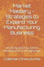 Market Mastery - Strategies to Expand Your Manufacturing Business: Unlocking Global Success for Manufacturers in the Digital Age