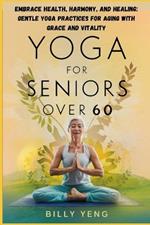 Yoga for Seniors Over 60: Embrace Health, Harmony, and Healing: Gentle Yoga Practices for Aging with Grace and Vitality