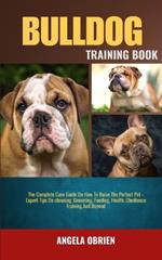Bulldog Training Book: The Complete Care Guide On How To Raise The Perfect Pet - Expert Tips On choosing, Grooming, Feeding, Health, Obedience Training And Beyond