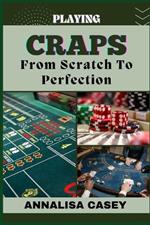 Playing Craps from Scratch to Perfection: Mastering The Art Of Rolling The Dice, Your Step By Step Journey From Novice To Becoming An Expert