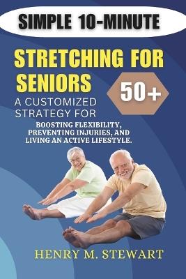 Simple 10-Minute Stretching for Seniors 50+: A Customized Strategy for Boosting Flexibility,: Preventing Injuries, and Living an Active Lifestyle. - Henry M Stewart - cover