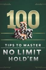 100 Tips To Master No Limit Hold' Em: Poker Tips for Beginners and Advanced Players Go All in With Theory and Practical Application of Topics From Hand Ranges to Post Flop to Mental Game