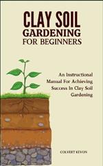 Clay Soil Gardening for Beginners: An Instructional Manual For Achieving Success In Clay Soil Gardening