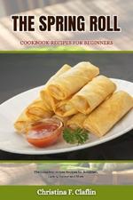 The Spring Roll Cookbook Recipes for Beginners: The complete recipes Recipes for Breakfast, Lunch, Dinner and More