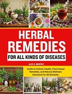 Herbal Remedies for All Kinds of Diseases: Guide to Holistic Health, Plant-based Remedies, and Natural Wellness Solutions For All Ailments