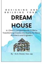 Designing and Building Your Dream House: A Client's Comprehensive Guide to Transforming Visions into Reality for None-Architects and Engineers