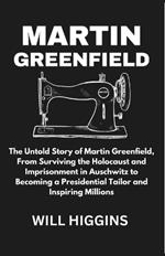 Martin Greenfield: The Untold Story of Martin Greenfield, From Surviving the Holocaust and Imprisonment in Auschwitz to Becoming a Presidential Tailor and Inspiring Millions