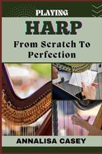 Playing Harp from Scratch to Perfection: Harmonious Beginnings, Your Step By Step Journey From Novice To Becoming An Expert