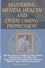Mastering Mental Health and Overcoming Depression: The Roadmap to Break Free from Depression and Healing Strategies for Thriving Beyond Mental Health Challenges