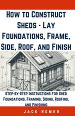 How to Construct Sheds, Lay Foundations, Frame, Side, Roof, and Finish: Step-by-Step Instructions for Shed Foundations, Framing, Siding, Roofing, and Finishing