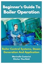 Beginner's Guide To Boiler Operation: Boiler Control Systems, Steam Generation And Application