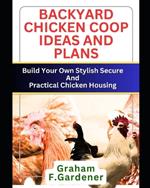 Backyard Chicken COOP Ideas and Plans: Build Your Own Stylish, Secure and Practical Chicken Housing - Complete Blueprints and Step-by-Step Instructions for 30+ Coops and Runs to Fit Any Space