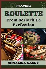 Playing Roulette from Scratch to Perfection: Mastering The Wheel, The Beginners Handbook Of Playing Roulette From Novice To Becoming An Expert