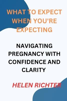 What to Expect When You're Expecting: Navigating Pregnancy with Confidence and Clarity - Helen Richter - cover