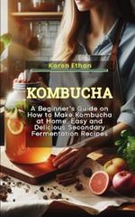 Kombucha: A Beginner's Guide on How to Make Kombucha at Home, Easy and Delicious Secondary Fermentation Recipes
