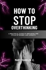 How To Stop Overthinking: A Practical Guide To Breaking The Cycle Of Worry And Anxiety