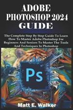 Adobe Photoshop 2024 Guide: The Complete Step By Step Guide To Learn How To Master Adobe Photoshop For Beginners And Seniors To Master The Tools And Techniques In Photoshop