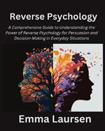 Reverse Psychology: A Comprehensive Guide to Understanding the Power of Reverse Psychology for Persuasion and Decision-Making in Everyday Situations