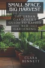 Small Space, Big Harvest: The Urban Gardener's Guide to Raised Bed Gardening: Transform Your Balcony or Patio into a Productive Garden Oasis