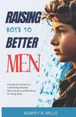 Raising Boys To Better Men: A Guide for Parents in Cultivating Positive Masculinity and Resilience in Young Boys