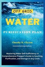 Off Grid Water Purification Plan: Mastering Water Self-Sufficiency: A Comprehensive Prepper's Guide to Sourcing, Purification, and Storage in Any Crisis