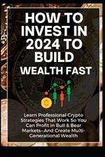 How To Invest In 2024 to Build Wealth Fast: Learn Professional Crypto Strategies That Work So You Can Profit in Bull & Bear Markets-And Create Multi-Generational Wealth