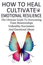 How To Heal, Cultivate Emotional Resilience: The Ultimate Guide To Overcoming Toxic Relationships, Unhealthy Narcissistic And Emotional Abuse