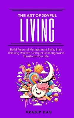 The Art of Joyful Living: Build Personal Management Skills, Start Thinking Positive, Conquer Challenges and Transform Your Life. - Pradip Das - cover