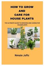 How to Grow and Care for House Plants: The Ultimate Guide to Growing and Caring for Houseplants