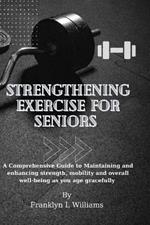 Strengthening Exercise for Seniors: A Comprehensive Guide to Maintaining and enhancing strength, mobility and overall well-being as you age gracefully