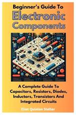 Beginner's Guide To Electronic Components: A Complete Guide To Capacitors, Resistors, Diodes, Inductors, Transistors And Integrated Circuits